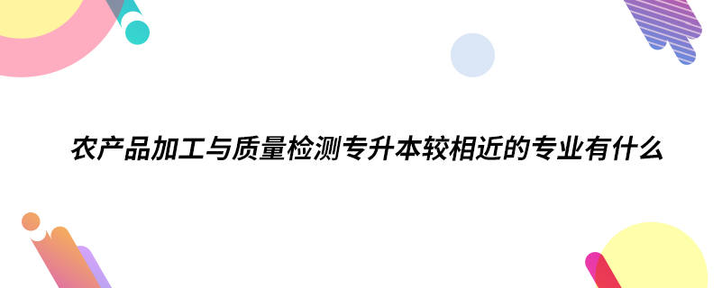 农产品加工与质量检测专升本较相近的专业有什么.png