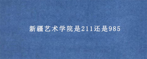 新疆艺术学院是211还是985